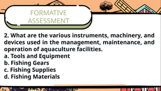 FORMATIVE
ASSESSMENT
2. What are the various instruments, machinery, and
devices used in the management, maintenance, and
operation of aquaculture facilities.
a. Tools and Equipment
b. Fishing Gears
c. Fishing Supplies
d. Fishing Materials
 