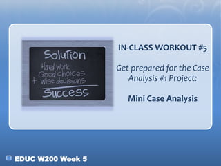 EDUC W200 Week 5
IN-CLASS WORKOUT #5
Get prepared for the Case
Analysis #1 Project:
Mini Case Analysis
 