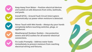 Keep Away from Water – Position electrical devices
and outlets at safe distances from sinks, bathtubs,
and pools.
Install GFCIs – Ground Fault Circuit Interrupters
automatically cut power when moisture is detected.
Never Touch with Wet Hands – Always dry your hands
completely before touching switches, plugs, or
appliances.
Weatherproof Outdoor Outlets – Use protective
covers and GFCI outlets for all exterior electrical
connections.
Fix Leaks Promptly – Address water leaks
immediately to prevent moisture from reaching
electrical wiring and fixtures.
 