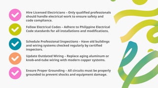 Hire Licensed Electricians – Only qualified professionals
should handle electrical work to ensure safety and
code compliance.
Follow Electrical Codes – Adhere to Philippine Electrical
Code standards for all installations and modifications.
Schedule Professional Inspections – Have old buildings
and wiring systems checked regularly by certified
inspectors.
Update Outdated Wiring – Replace aging aluminum or
knob-and-tube wiring with modern copper systems.
Ensure Proper Grounding – All circuits must be properly
grounded to prevent shocks and equipment damage.
 
