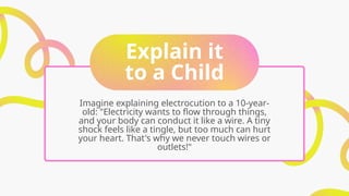 Explain it
to a Child
Imagine explaining electrocution to a 10-year-
old: "Electricity wants to flow through things,
and your body can conduct it like a wire. A tiny
shock feels like a tingle, but too much can hurt
your heart. That's why we never touch wires or
outlets!"
 
