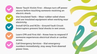 Never Touch Victim First – Always turn off power
source before touching someone receiving an
electric shock.
Use Insulated Tools – Wear rubber-soled shoes
and use insulated equipment when working near
electricity.
Install GFCIs and RCDs – Ground Fault Circuit
Interrupters prevent fatal shocks in wet areas.
Learn CPR and First Aid – Know how to respond if
someone experiences electrical shock or cardiac
arrest.
Call Emergency Services – Dial emergency
numbers immediately; stay away from downed
power lines.
 