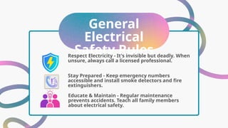 General
Electrical
Safety Rules
Stay Prepared - Keep emergency numbers
accessible and install smoke detectors and fire
extinguishers.
Respect Electricity - It's invisible but deadly. When
unsure, always call a licensed professional.
Educate & Maintain - Regular maintenance
prevents accidents. Teach all family members
about electrical safety.
 