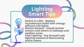 Lighting
Smart Tips
Motion Sensors - Install motion
sensors and timers in hallways and
outdoor areas.
Switch to LEDs - Replace
incandescent bulbs with energy-
efficient LED lights.
Task Lighting - Use focused task
lighting instead of illuminating
entire rooms.
 