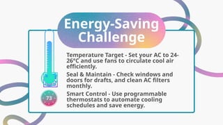 Energy-Saving
Challenge
Seal & Maintain - Check windows and
doors for drafts, and clean AC filters
monthly.
Temperature Target - Set your AC to 24-
26°C and use fans to circulate cool air
efficiently.
Smart Control - Use programmable
thermostats to automate cooling
schedules and save energy.
 