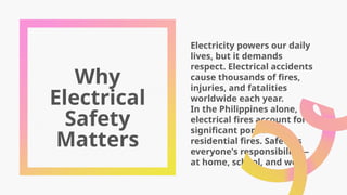 Why
Electrical
Safety
Matters
Electricity powers our daily
lives, but it demands
respect. Electrical accidents
cause thousands of fires,
injuries, and fatalities
worldwide each year.
In the Philippines alone,
electrical fires account for a
significant portion of
residential fires. Safety is
everyone's responsibility—
at home, school, and work.
 