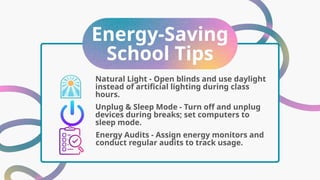 Energy-Saving
School Tips
Unplug & Sleep Mode - Turn off and unplug
devices during breaks; set computers to
sleep mode.
Natural Light - Open blinds and use daylight
instead of artificial lighting during class
hours.
Energy Audits - Assign energy monitors and
conduct regular audits to track usage.
 