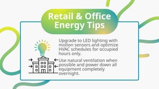 Retail & Office
Energy Tips
Upgrade to LED lighting with
motion sensors and optimize
HVAC schedules for occupied
hours only.
Use natural ventilation when
possible and power down all
equipment completely
overnight.
 
