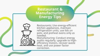 Restaurant &
Manufacturing
Energy Tips
Restaurants: Use energy-efficient
kitchen appliances, maintain
refrigeration units, use lids on
pots, and preheat ovens only as
needed.
Manufacturing: Conduct energy
audits regularly, upgrade to high-
efficiency motors, recover waste
heat, and use power factor
correction.
 
