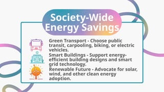 Society-Wide
Energy Savings
Smart Buildings - Support energy-
efficient building designs and smart
grid technology.
Green Transport - Choose public
transit, carpooling, biking, or electric
vehicles.
Renewable Future - Advocate for solar,
wind, and other clean energy
adoption.
 