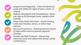 Inspect Cords Regularly – Check all electrical
cords and cables for signs of wear, cracks, or
fraying.
Replace Damaged Cords Immediately – Never
use tape to fix damaged cords; replace them
entirely.
Keep Cords Away from Heat – Avoid running
cords near heaters, stoves, or other heat
sources.
Use Cord Protectors – Install protective covers
in high-traffic areas to prevent physical
damage.
Choose Certified Products – Always buy
electrical cords and cables with proper safety
certifications.
 
