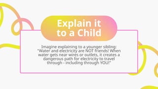 Explain it
to a Child
Imagine explaining to a younger sibling:
"Water and electricity are NOT friends! When
water gets near wires or outlets, it creates a
dangerous path for electricity to travel
through - including through YOU!"
 