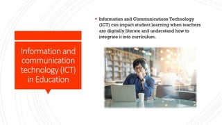 Information and
communication
technology (ICT)
in Education
§ Information and Communications Technology
(ICT) can impact student learning when teachers
are digitally literate and understand how to
integrate it into curriculum.
 