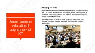 Some common
educational
applications of
ICT
One laptop per child
§ Less expensive laptops have been designed for use in school
on a 1:1 basis with features like lower power consumption, a
low cost operating system, and special re-programming and
mesh network functions.
§ Despite efforts to reduce costs, however, providing one
laptop per child may be too costly for some developing
countries.
 