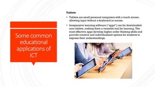 Some common
educational
applications of
ICT
Tablets
§ Tablets are small personal computers with a touch screen,
allowing input without a keyboard or mouse.
§ Inexpensive learning software (“apps”) can be downloaded
onto tablets, making them a versatile tool for learning. The
most effective apps develop higher order thinking skills and
provide creative and individualized options for students to
express their understandings.
 