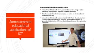 Some common
educational
applications of
ICT
Interactive White Boards or Smart Boards
§ Interactive white boards allow projected computer images to be
displayed, manipulated, dragged, clicked, or copied.
§ Simultaneously, handwritten notes can be taken on the board and
saved for later use.
§ Interactive white boards are associated with whole-class instruction
rather than student-centered activities. Student engagement is
generally higher when ICT is available for student use throughout the
classroom.
 