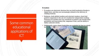 Some common
educational
applications of
ICT
E-readers
§ E-readers are electronic devices that can hold hundreds of books in
digital form, and they are increasingly utilized in the delivery of
reading material.
§ Students—both skilled readers and reluctant readers—have had
positive responses to the use of e-readers for independent reading.
Features of e-readers that can contribute to positive use include their
portability and long battery life, response to text, and the ability to
define unknown words.
§ Additionally, many classic book titles are available for free in e-book
form.
 