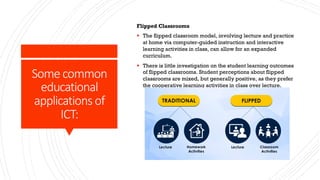 Some common
educational
applications of
ICT:
Flipped Classrooms
§ The flipped classroom model, involving lecture and practice
at home via computer-guided instruction and interactive
learning activities in class, can allow for an expanded
curriculum.
§ There is little investigation on the student learning outcomes
of flipped classrooms. Student perceptions about flipped
classrooms are mixed, but generally positive, as they prefer
the cooperative learning activities in class over lecture.
 