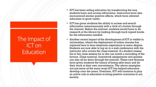 The Impact of
ICT on
Education
§ ICT has been aiding education by transforming the way
students learn and access information. Instructors have also
encountered similar positive effects, which have allowed
education to grow vastly.
§ ICT has given students the ability to access and search
information instantaneously with a click of a button through
the internet. Before the internet, students would have to do
research at the library by looking through hard copied books
for the information needed.
§ Another recent impact of the development of ICT is visible in
universities, where the deployment of online courses has
replaced face to face classroom experience to some degree.
Students are now able to log on to a web conference with the
instructor who covers the class material. If a student misses
his or her class session he or she can watch a recording of the
lecture. Class material, homework assignments and quizzes
can also all be done through the internet. These new features
have given students the luxury of being able learn and do
their work at their own convenience. The above examples
are just some of the many ways ICT has helped education
develop over the years. Overtime, ICT will continue to play
an active role in education to bring positive outcomes to our
society.
 