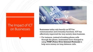 The Impact of ICT
on Businesses Businesses today rely heavily on ICT for
communication and everyday functions. ICT has
effectively improved the way society does business.
§ For instance, instead of making phone calls
through the phone, businesses have changed to
using VOIP (Voice Over Internet Protocol) to
help save money on long distance calls.
 