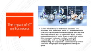 The Impact of ICT
on Businesses § Another major change in the business industry is how
businesses store information. Before ICT, businesses would
have manually completed their work on paper and then store
the completed paper work in cabinet files, which took up a
considerable amount of space. However, with the invention
of the computer, businesses switched over to both
completing the work and storing the information
electronically. Not only does the electronic storage system
have more storage space, but it physically takes up less
space.
 