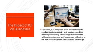 The Impact of ICT
on Businesses § Therefore, ICT has given more efficient ways to
conduct business activity and has increased the
level of productivity. Technology advancement
will continue to grow, and businesses will adapt to
the new technology and use it to their advantage.
 