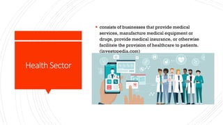 Health Sector
§ consists of businesses that provide medical
services, manufacture medical equipment or
drugs, provide medical insurance, or otherwise
facilitate the provision of healthcare to patients.
(investopedia.com)
 