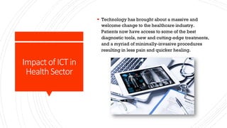 Impact of ICT in
Health Sector
§ Technology has brought about a massive and
welcome change to the healthcare industry.
Patients now have access to some of the best
diagnostic tools, new and cutting-edge treatments,
and a myriad of minimally-invasive procedures
resulting in less pain and quicker healing.
 