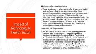 Impact of
Technology to
Health Sector
Widespread access to patients
ü Gone are the days when a gravely sick patient had to
wait for hours due to his remote location. Now,
doctors can connect with patients who are miles away
and prescribe treatments. This is not only time
effective for sick people, but also cost-effective for the
doctors. This is because they don’t have to travel all
the way to see the specific patients. Also, remote
areas can now be easily accessed and healthcare
coverage becomes more effective.
Increased life expectancy
ü All the above-mentioned benefits work together to
achieve one common goal – improving the life
expectancy of the general population. Improved
diagnostic, treatment and remote access innovations
tackle primary and secondary illnesses. Improved
statistical and epidemiological study applications
tackle prophylaxis and prognosis. Each of these
aspects is interconnected such that the population has
an improved chance of living healthier lives.
 