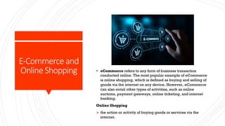 E-Commerce and
Online Shopping § eCommerce refers to any form of business transaction
conducted online. The most popular example of eCommerce
is online shopping, which is defined as buying and selling of
goods via the internet on any device. However, eCommerce
can also entail other types of activities, such as online
auctions, payment gateways, online ticketing, and internet
banking.
Online Shopping
Ø the action or activity of buying goods or services via the
internet.
 