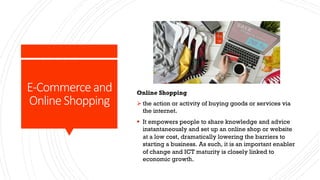 E-Commerce and
Online Shopping
Online Shopping
Ø the action or activity of buying goods or services via
the internet.
§ It empowers people to share knowledge and advice
instantaneously and set up an online shop or website
at a low cost, dramatically lowering the barriers to
starting a business. As such, it is an important enabler
of change and ICT maturity is closely linked to
economic growth.
 