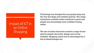 Impact of ICT in
an Online
Shopping
Technology has changed the way people shop and
the way that shops and retailers operate. The range
of products available online continues to grow and
people are increasingly more confident buying
online.
The rise of online stores has created a range of new
jobs for people who build, design and run the
websites. Shopping online has its advantages but it
has its disadvantages too.
 