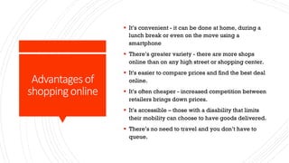 Advantages of
shopping online
§ It’s convenient - it can be done at home, during a
lunch break or even on the move using a
smartphone
§ There’s greater variety - there are more shops
online than on any high street or shopping center.
§ It's easier to compare prices and find the best deal
online.
§ It’s often cheaper - increased competition between
retailers brings down prices.
§ It’s accessible – those with a disability that limits
their mobility can choose to have goods delivered.
§ There’s no need to travel and you don’t have to
queue.
 