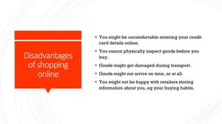 Disadvantages
of shopping
online
§ You might be uncomfortable entering your credit
card details online.
§ You cannot physically inspect goods before you
buy.
§ Goods might get damaged during transport.
§ Goods might not arrive on time, or at all.
§ You might not be happy with retailers storing
information about you, eg your buying habits.
 