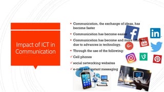 Impact of ICT in
Communication
§ Communication, the exchange of ideas, has
become faster
§ Communication has become easier
§ Communication has become and more efficient
due to advances in technology.
§ Through the use of the following:
üCell phones
üsocial networking websites
üe-mail and instant messaging
 