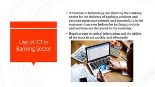 Use of ICT in
Banking Sector
§ Advances in technology are allowing the banking
sector for the delivery of banking products and
services more conveniently and successfully to the
customer than ever before the banking products
and services are delivered to the customer.
§ Rapid access to critical information and the ability
of the bank to act quickly and effectively
 