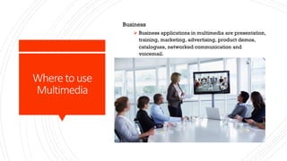 Where to use
Multimedia
Business
Ø Business applications in multimedia are presentation,
training, marketing, advertising, product demos,
catalogues, networked communication and
voicemail.
 
