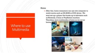 Where to use
Multimedia
Home
Ø After that, home consumers can use own computer to
watch movie such as CD-ROM or DVD driver. We
want set-up a player that hooks up to television such
as Nintendo, X-box or PlayStation machine.
Therefore, have multimedia at home so we not so
boring at home.
 