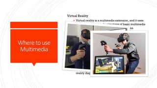 Where to use
Multimedia
Virtual Reality
Ø Virtual reality is a multimedia extension, and it uses
imagery, sounds, and animations of basic multimedia
elements. Because it requires from a person
stringing is navigation feedback, maybe virtual
reality is an interactive multimedia in its fullest
extension. It is often used to describe a wide variety
of applications commonly associated with immersive,
highly visual and 3D environments. Simulation
environment can be similar to the real world, for
example is in the pilot or combat training, simulation
or it can be significantly different from the reality as
in virtual reality games. This definition will be
somewhat ahead of romantic attention. Then the
people tend to agree with wearing a suit virtual
reality display and data.
 
