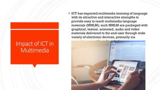 Impact of ICT in
Multimedia
§ ICT has impacted multimedia learning of language
with its attractive and interactive strengths to
provide easy to reach multimedia language
materials (MMLM); such MMLM are packaged with
graphical, textual, animated, audio and video
materials delivered to the end-user through wide
variety of electronic devices, primarily via
computers, smart boards and phones.
 
