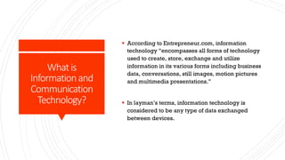 Whatis
Informationand
Communication
Technology?
§ According to Entrepreneur.com, information
technology “encompasses all forms of technology
used to create, store, exchange and utilize
information in its various forms including business
data, conversations, still images, motion pictures
and multimedia presentations.”
§ In layman’s terms, information technology is
considered to be any type of data exchanged
between devices.
 