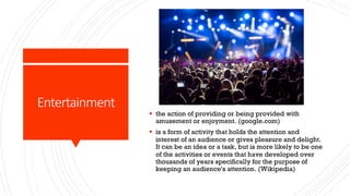 Entertainment
§ the action of providing or being provided with
amusement or enjoyment. (google.com)
§ is a form of activity that holds the attention and
interest of an audience or gives pleasure and delight.
It can be an idea or a task, but is more likely to be one
of the activities or events that have developed over
thousands of years specifically for the purpose of
keeping an audience's attention. (Wikipedia)
 