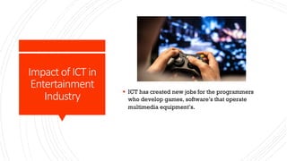 Impact of ICT in
Entertainment
Industry
§ ICT has created new jobs for the programmers
who develop games, software’s that operate
multimedia equipment’s.
 
