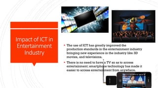 Impact of ICT in
Entertainment
Industry
§ The use of ICT has greatly improved the
production standards in the entertainment industry
bringing new experience in the industry like 3D
movies, and televisions.
§ There is no need to have a TV so as to access
entertainment; smartphone technology has made it
easier to access entertainment from anywhere.
 