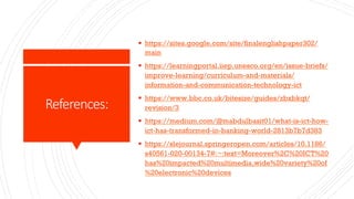 References:
§ https://sites.google.com/site/finalenglishpaper302/
main
§ https://learningportal.iiep.unesco.org/en/issue-briefs/
improve-learning/curriculum-and-materials/
information-and-communication-technology-ict
§ https://www.bbc.co.uk/bitesize/guides/zbxbkqt/
revision/3
§ https://medium.com/@mabdulbasit01/what-is-ict-how-
ict-has-transformed-in-banking-world-2813b7b7d383
§ https://slejournal.springeropen.com/articles/10.1186/
s40561-020-00134-7#:~:text=Moreover%2C%20ICT%20
has%20impacted%20multimedia,wide%20variety%20of
%20electronic%20devices
 