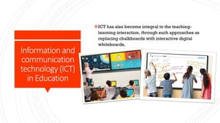 Information and
communication
technology (ICT)
in Education
vICT has also become integral to the teaching-
learning interaction, through such approaches as
replacing chalkboards with interactive digital
whiteboards,
 