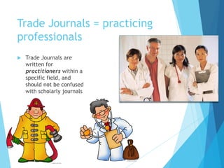 Trade Journals = practicing
professionals
 Trade Journals are
written for
practitioners within a
specific field, and
should not be confused
with scholarly journals
 
