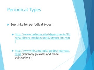 Periodical Types
 See links for periodical types:
 http://www.tarleton.edu/departments/lib
rary/library_module/unit6/6types_lm.htm
l
 http://www.lib.umd.edu/guides/journals.
html (scholarly journals and trade
publications)
 
