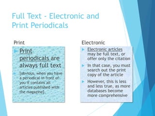 Full Text - Electronic and
Print Periodicals
Print
 Print
periodicals are
always full text
 [obvious, when you have
a periodical in front of
you it contains all
articles published with
the magazine].
Electronic
 Electronic articles
may be full text, or
offer only the citation
 In that case, you must
search out the print
copy of the article
 However, this is less
and less true, as more
databases become
more comprehensive
 