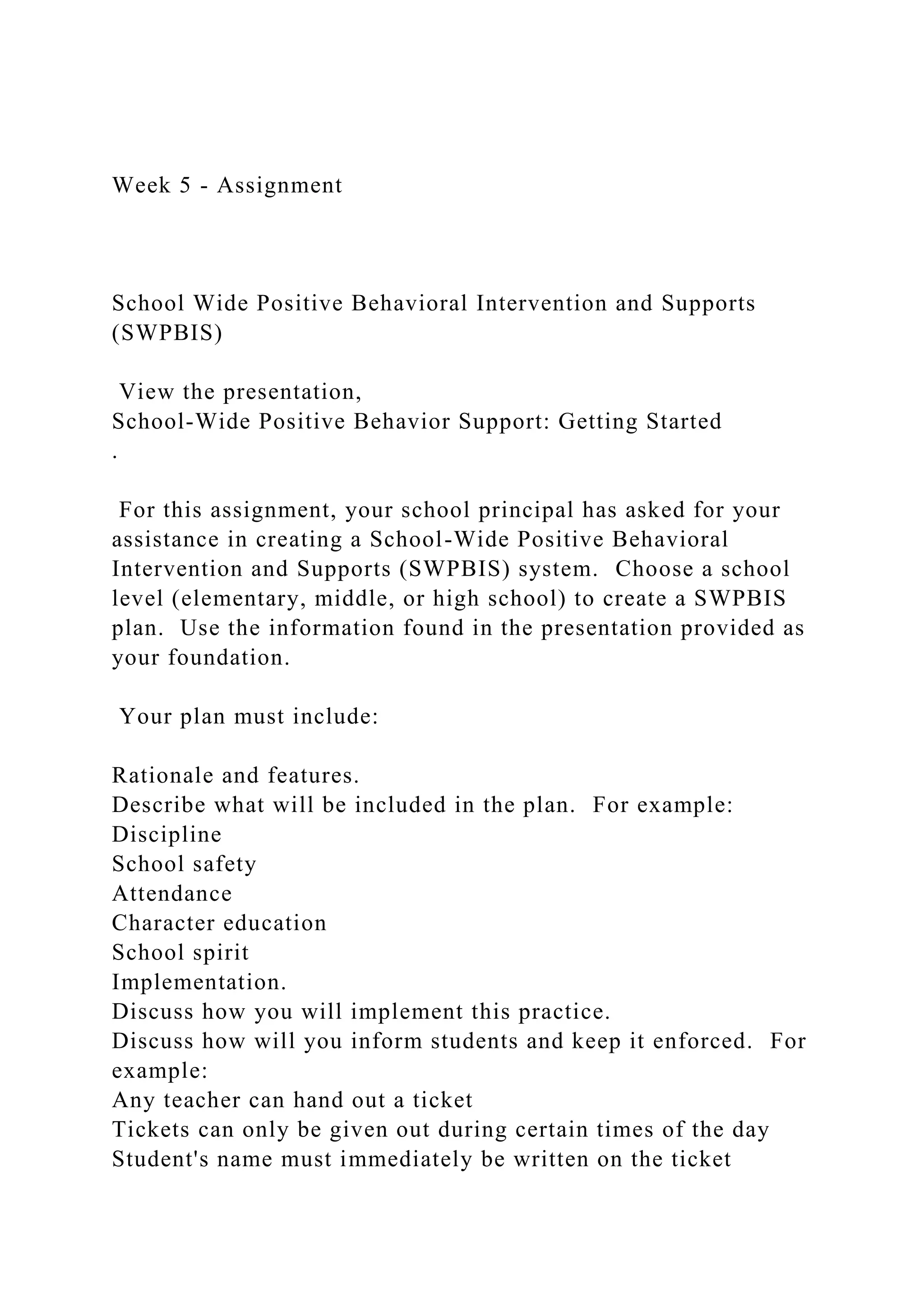 Week 5 - Assignment
School Wide Positive Behavioral Intervention and Supports
(SWPBIS)
View the presentation,
School-Wide Positive Behavior Support: Getting Started
.
For this assignment, your school principal has asked for your
assistance in creating a School-Wide Positive Behavioral
Intervention and Supports (SWPBIS) system. Choose a school
level (elementary, middle, or high school) to create a SWPBIS
plan. Use the information found in the presentation provided as
your foundation.
Your plan must include:
Rationale and features.
Describe what will be included in the plan. For example:
Discipline
School safety
Attendance
Character education
School spirit
Implementation.
Discuss how you will implement this practice.
Discuss how will you inform students and keep it enforced. For
example:
Any teacher can hand out a ticket
Tickets can only be given out during certain times of the day
Student's name must immediately be written on the ticket
 